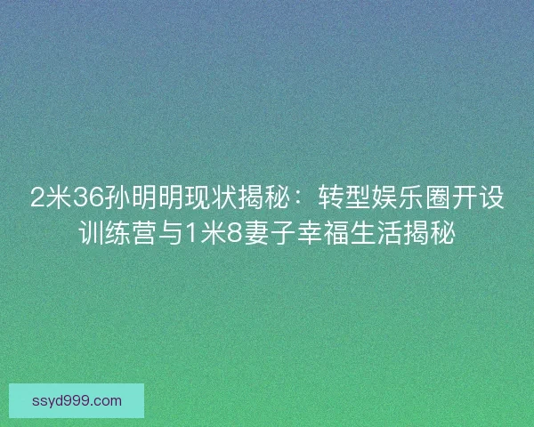 2米36孙明明现状揭秘：转型娱乐圈开设训练营与1米8妻子幸福生活揭秘