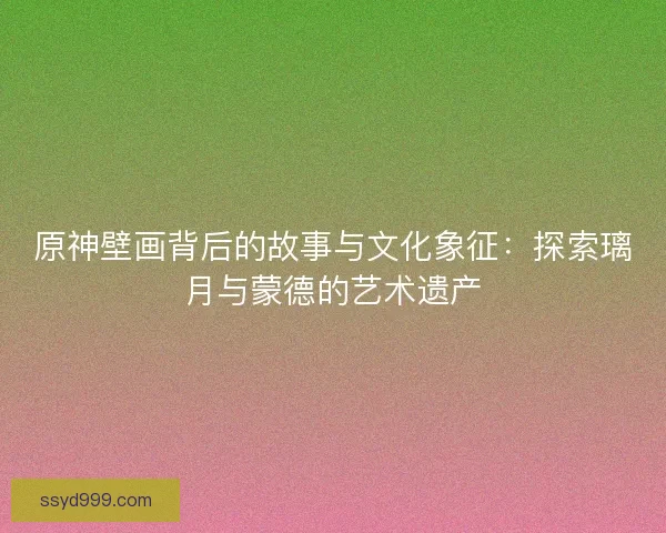 原神壁画背后的故事与文化象征：探索璃月与蒙德的艺术遗产
