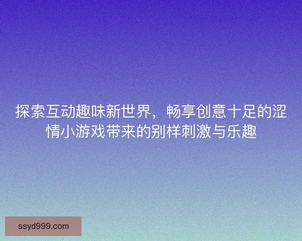 探索互动趣味新世界，畅享创意十足的涩情小游戏带来的别样刺激与乐趣