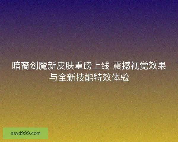 暗裔剑魔新皮肤重磅上线 震撼视觉效果与全新技能特效体验