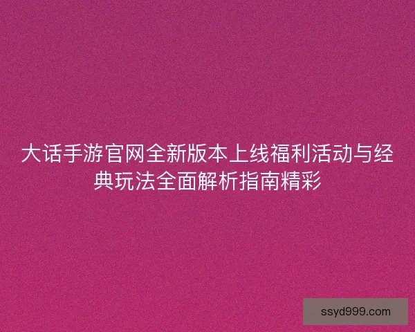 大话手游官网全新版本上线福利活动与经典玩法全面解析指南精彩