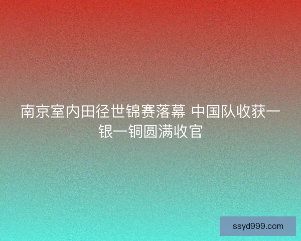 南京室内田径世锦赛落幕 中国队收获一银一铜圆满收官 南京室内田径世锦赛落幕 中国队收获一银一铜圆满收官