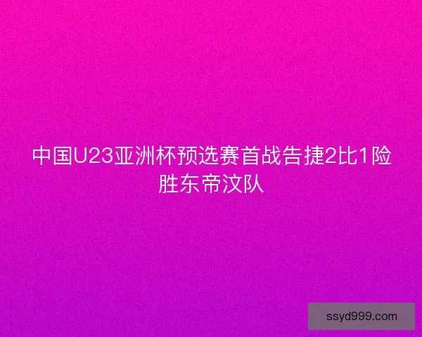中国U23亚洲杯预选赛首战告捷2比1险胜东帝汶队