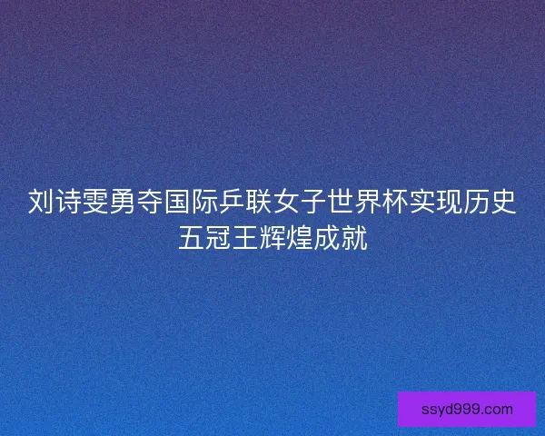 刘诗雯勇夺国际乒联女子世界杯实现历史五冠王辉煌成就