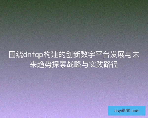 围绕dnfqp构建的创新数字平台发展与未来趋势探索战略与实践路径