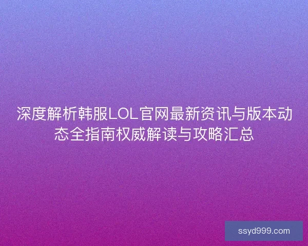深度解析韩服LOL官网最新资讯与版本动态全指南权威解读与攻略汇总