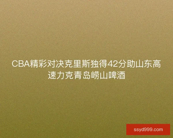 CBA精彩对决克里斯独得42分助山东高速力克青岛崂山啤酒