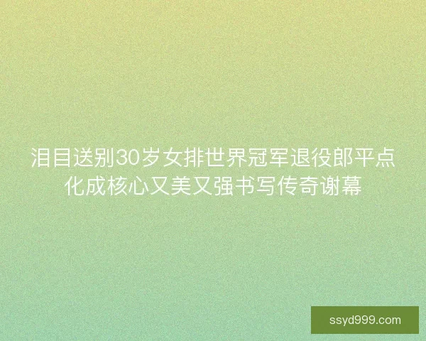 泪目送别30岁女排世界冠军退役郎平点化成核心又美又强书写传奇谢幕