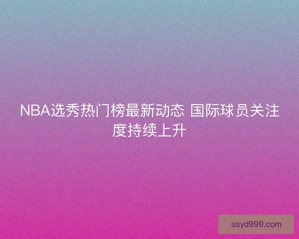 NBA选秀热门榜最新动态 国际球员关注度持续上升 NBA选秀热门榜最新动态 国际球员关注度持续上升