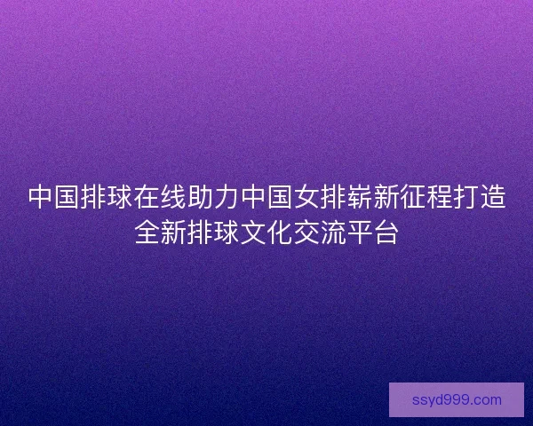 中国排球在线助力中国女排崭新征程打造全新排球文化交流平台