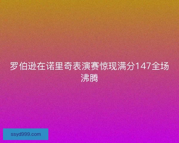 罗伯逊在诺里奇表演赛惊现满分147全场沸腾