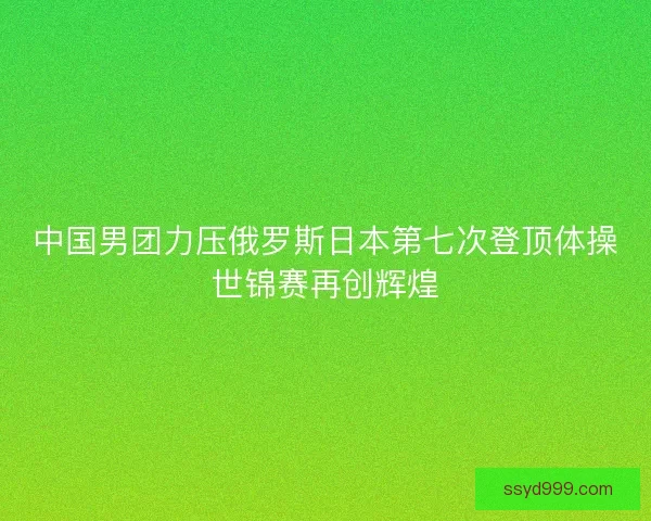 中国男团力压俄罗斯日本第七次登顶体操世锦赛再创辉煌 中国男团力压俄罗斯日本第七次登顶体操世锦赛再创辉煌