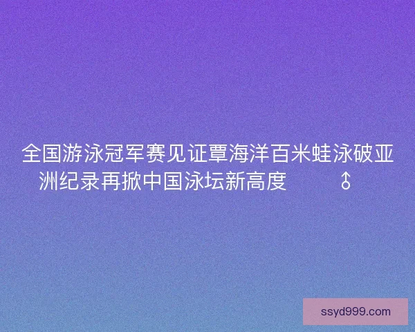 全国游泳冠军赛见证覃海洋百米蛙泳破亚洲纪录再掀中国泳坛新高度 🏊‍♂️