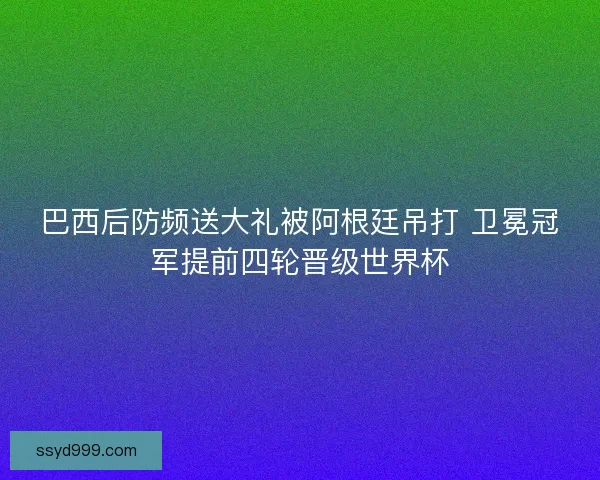 巴西后防频送大礼被阿根廷吊打 卫冕冠军提前四轮晋级世界杯