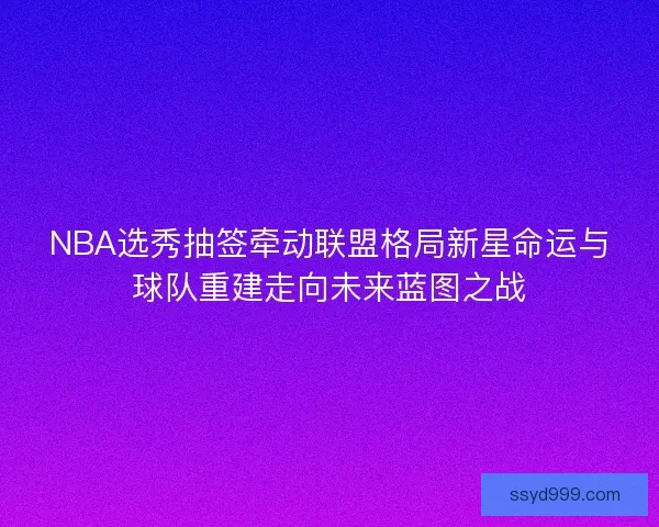 NBA选秀抽签牵动联盟格局新星命运与球队重建走向未来蓝图之战