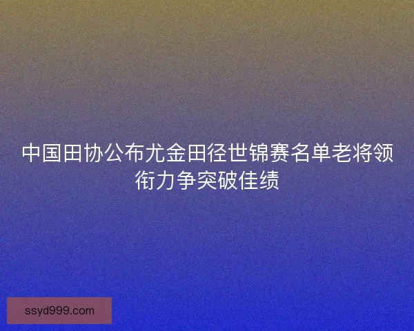 中国田协公布尤金田径世锦赛名单老将领衔力争突破佳绩