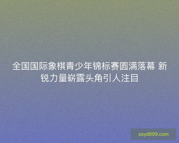 全国国际象棋青少年锦标赛圆满落幕 新锐力量崭露头角引人注目