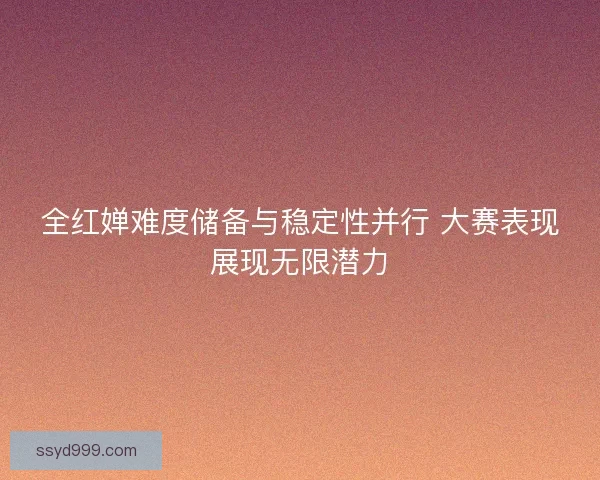 全红婵难度储备与稳定性并行 大赛表现展现无限潜力