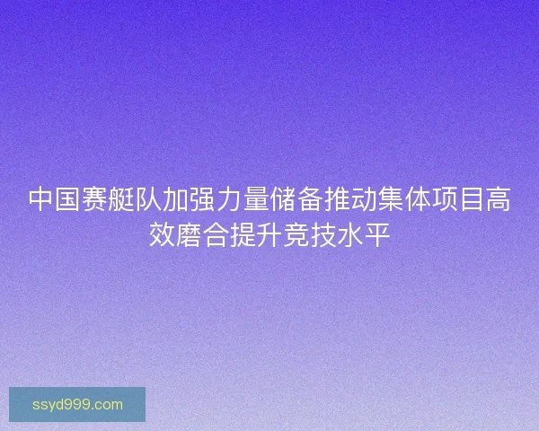 中国赛艇队加强力量储备推动集体项目高效磨合提升竞技水平