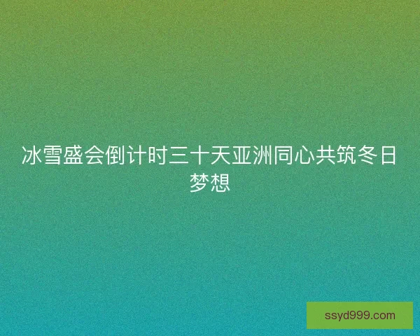 冰雪盛会倒计时三十天亚洲同心共筑冬日梦想