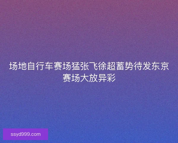 场地自行车赛场猛张飞徐超蓄势待发东京赛场大放异彩